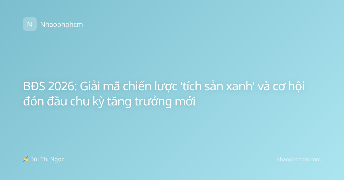 BĐS 2026: Giải mã chiến lược 'tích sản xanh' và cơ hội đón đầu chu kỳ tăng trưởng mới